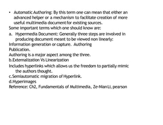 • AutomaticAuthoring: By this term one can mean that either an
advanced helper or a mechanism to facilitate creation of more
useful multimedia documentfor existing sources.
Some important terms which one should know are:
a. Hypermedia Document: Generally three steps are involved in
producing document meant to be viewed non linearly:
Information generation orcapture. Authoring
Publication.
Authoring is a major aspect among the three.
b.Externalization Vs Linearization
Includes hyperlinks which allows us the freedom to partially mimic
the authors thought.
c.Semiautomatic migration of Hyperlink.
d.Hyperimages
Reference: Ch2, Fundamentals of Multimedia, Ze‐NianLi, pearson
24
 