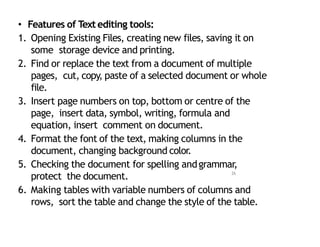 • Features of Textediting tools:
1. Opening Existing Files, creating new files, saving it on
some storage device and printing.
2. Find or replace the text from a document of multiple
pages, cut, copy, paste of a selected document or whole
file.
3. Insert page numbers on top, bottom or centre of the
page, insert data, symbol, writing, formula and
equation, insert comment on document.
4. Format the font of the text, making columns in the
document, changing background color.
5. Checking the document for spelling andgrammar,
protect the document.
6. Making tables with variable numbers of columns and
rows, sort the table and change the style of the table.
26
 