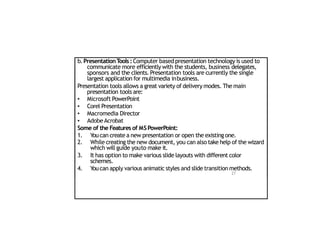 b.PresentationT
ools:Computer based presentation technology is used to
communicate more efficiently with the students, business delegates,
sponsors and the clients. Presentation tools are currently the single
largest application for multimedia inbusiness.
Presentation tools allows a great variety of delivery modes. The main
presentation tools are:
•
•
•
•
Microsoft PowerPoint
Corel Presentation
Macromedia Director
AdobeAcrobat
Some of the Features of MSPowerPoint:
1. Youcan create a new presentation or open the existing one.
2. While creating the new document, you can also take help of the wizard
which will guide youto make it.
3. It has option to make various slide layouts with different color
schemes.
4. Youcan apply various animatic styles and slide transition methods.
27
 