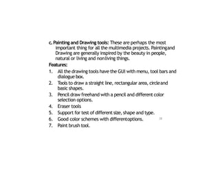 c.Painting and Drawing tools: These are perhaps the most
important thing for all the multimedia projects. Paintingand
Drawing are generally inspired by the beauty in people,
natural or living and nonliving things.
Features:
1. All the drawing tools have the GUI with menu, tool bars and
dialogue box.
2. Tools to draw a straight line, rectangular area, circleand
basic shapes.
3. Pencil draw freehand with a pencil and different color
selection options.
4. Eraser tools
5. Support for test of different size, shape and type.
6. Good color schemes with differentoptions.
7. Paint brush tool.
28
 