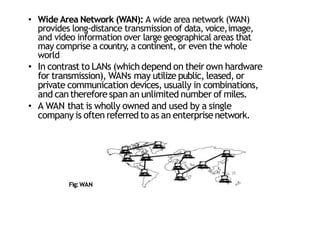 • Wide Area Network (WAN): A wide area network (WAN)
provides long‐distance transmission of data, voice,image,
and video information over large geographical areas that
may comprise a country, a continent, or even the whole
world
• In contrast to LANs (which depend on their own hardware
for transmission), WANs may utilize public, leased, or
private communication devices, usually in combinations,
and cantherefore span an unlimited number of miles.
• A WAN that is wholly owned and used by a single
company is often referred to as an enterprise network.
Fig:WAN
35
 