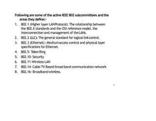 Following are some of the active IEEE 802 subcommittees and the
areas they define:‐
1. 802.1 (Higher layer LANProtocol): The relationship between
the 802.X standards and the OSI reference model, the
interconnection and management of theLANs.
2. 802.2 (LLC):The general standard for logical linkcontrol.
3. 802.3 (Ethernet) :Mediumaccess control and physical layer
specifications for Ethernet.
4. 802.5‐ T
okenRing
5. 802.10‐ Security
6. 802.11‐Wireless LAN
7. 802.14‐ Cable TV Based broad band communication network
8. 802.16‐ Broadband wireless.
36
 