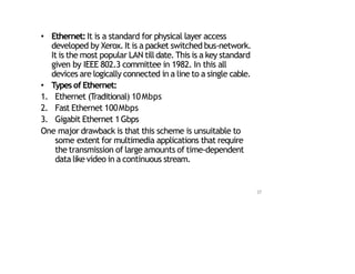 • Ethernet:It is a standard for physical layer access
developed by Xerox.It is a packet switched bus‐network.
It is the most popular LAN tilldate. This is a key standard
given by IEEE 802.3 committee in 1982. In this all
devices are logically connected in a line to a single cable.
• Types of Ethernet:
1. Ethernet (Traditional) 10Mbps
2. Fast Ethernet 100Mbps
3. Gigabit Ethernet 1Gbps
One major drawback is that this scheme is unsuitable to
some extent for multimedia applications that require
the transmission of large amounts of time‐dependent
data like video in a continuous stream.
37
 