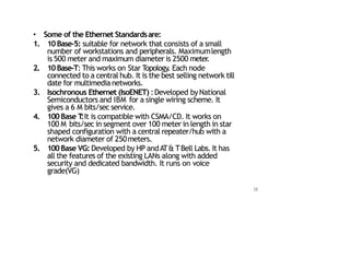 • Some of the Ethernet Standardsare:
1. 10Base‐5: suitable for network that consists of a small
number of workstations and peripherals. Maximumlength
is 500 meter and maximum diameter is 2500 meter
.
2. 10Base‐T: This works on Star Topology. Each node
connected to a central hub. It is the best selling network till
date for multimedia networks.
3. Isochronous Ethernet (IsoENET) :Developed byNational
Semiconductors and IBM for a single wiring scheme. It
gives a 6 M bits/sec service.
4. 100 Base T
:It is compatible with CSMA/CD. It works on
100 M bits/sec in segment over 100 meter in length in star
shaped configuration with a central repeater/hub with a
network diameter of 250meters.
5. 100Base VG: Developed by HP andAT& TBell Labs. It has
all the features of the existing LANs along with added
security and dedicated bandwidth. It runs on voice
grade(VG)
38
 
