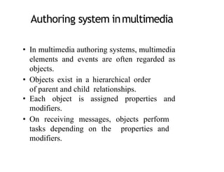Authoring system inmultimedia
• In multimedia authoring systems, multimedia
elements and events are often regarded as
objects.
• Objects exist in a hierarchical order
of parent and child relationships.
• Each object is assigned properties and
modifiers.
• On receiving messages, objects perform
tasks depending on the properties and
modifiers.
4
 