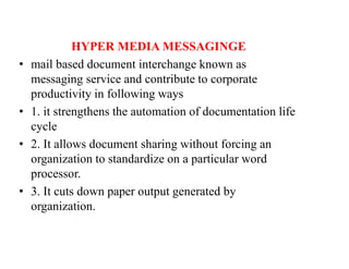 HYPER MEDIA MESSAGINGE
• mail based document interchange known as
messaging service and contribute to corporate
productivity in following ways
• 1. it strengthens the automation of documentation life
cycle
• 2. It allows document sharing without forcing an
organization to standardize on a particular word
processor.
• 3. It cuts down paper output generated by
organization.
 