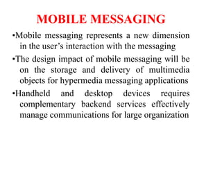 MOBILE MESSAGING
•Mobile messaging represents a new dimension
in the user’s interaction with the messaging
•The design impact of mobile messaging will be
on the storage and delivery of multimedia
objects for hypermedia messaging applications
•Handheld and desktop devices requires
complementary backend services effectively
manage communications for large organization
 