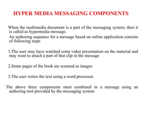 HYPER MEDIA MESSAGING COMPONENTS
When the multimedia document is a part of the messaging system, then it
is called as hypermedia message.
An authoring sequence for a message based on online application consists
of following steps
1.The user may have watched some video presentation on the material and
may want to attach a part of that clip in the message
2.Some pages of the book are scanned as images
3.The user writes the text using a word processor.
The above three components must combined in a message using an
authoring tool provided by the messaging system
 