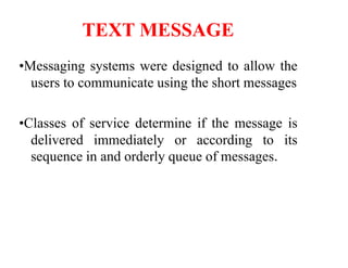 TEXT MESSAGE
•Messaging systems were designed to allow the
users to communicate using the short messages
•Classes of service determine if the message is
delivered immediately or according to its
sequence in and orderly queue of messages.
 