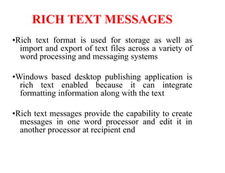 RICH TEXT MESSAGES
•Rich text format is used for storage as well as
import and export of text files across a variety of
word processing and messaging systems
•Windows based desktop publishing application is
rich text enabled because it can integrate
formatting information along with the text
•Rich text messages provide the capability to create
messages in one word processor and edit it in
another processor at recipient end
 