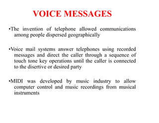 VOICE MESSAGES
•The invention of telephone allowed communications
among people dispersed geographically
•Voice mail systems answer telephones using recorded
messages and direct the caller through a sequence of
touch tone key operations until the caller is connected
to the disertive or desired party
•MIDI was developed by music industry to allow
computer control and music recordings from musical
instruments
 