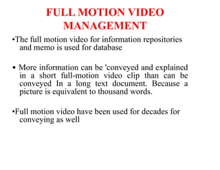 FULL MOTION VIDEO
MANAGEMENT
•The full motion video for information repositories
and memo is used for database
• More information can be 'conveyed and explained
in a short full-motion video clip than can be
conveyed In a long text document. Because a
picture is equivalent to thousand words.
•Full motion video have been used for decades for
conveying as well
 