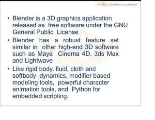 • Blender is a 3D graphics application
released as free software under the GNU
General Public License
• Blender has a robust feature set
similar in other high-end 3D software
such as Maya Cinema 4D, 3ds Max
and Lightwave
• Like rigid body, fluid, cloth and
softbody dynamics, modifier based
modeling tools, powerful character
animation tools, and Python for
embedded scripting.
 