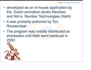 • developed as an in-house application by
the Dutch animation studio NeoGeo
and Not a Number Technologies (NaN)
• It was primarily authored by Ton
Roosendaal
• The program was initially distributed as
shareware until NaN went bankrupt in
2002.
 