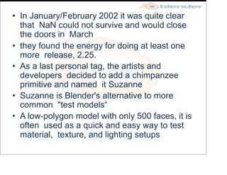• In January/February 2002 it was quite clear
that NaN could not survive and would close
the doors in March
• they found the energy for doing at least one
more release, 2.25.
• As a last personal tag, the artists and
developers decided to add a chimpanzee
primitive and named it Suzanne
• Suzanne is Blender's alternative to more
common "test models“
• A low-polygon model with only 500 faces, it is
often used as a quick and easy way to test
material, texture, and lighting setups
 