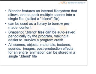 • Blender features an internal filesystem that
allows one to pack multiple scenes into a
single file (called a ".blend" file).
• can be used as a library to borrow pre-
made content
• Snapshot ".blend" files can be auto-saved
periodically by the program, making it
easier to survive a program crash
• All scenes, objects, materials, textures,
sounds, images, post-production effects
for an entire animation can be stored in a
single ".blend" file
 