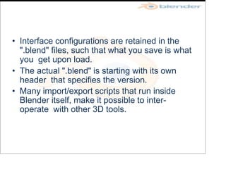 • Interface configurations are retained in the
".blend" files, such that what you save is what
you get upon load.
• The actual ".blend" is starting with its own
header that specifies the version.
• Many import/export scripts that run inside
Blender itself, make it possible to inter-
operate with other 3D tools.
 