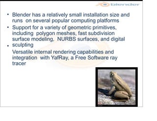•
•
•
Blender has a relatively small installation size and
runs on several popular computing platforms
Support for a variety of geometric primitives,
including polygon meshes, fast subdivision
surface modeling, NURBS surfaces, and digital
sculpting
Versatile internal rendering capabilities and
integration with YafRay, a Free Software ray
tracer
 