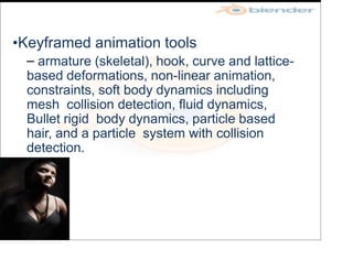 •Keyframed animation tools
– armature (skeletal), hook, curve and lattice-
based deformations, non-linear animation,
constraints, soft body dynamics including
mesh collision detection, fluid dynamics,
Bullet rigid body dynamics, particle based
hair, and a particle system with collision
detection.
 