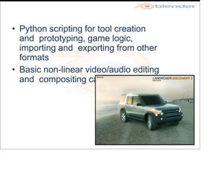 • Python scripting for tool creation
and prototyping, game logic,
importing and exporting from other
formats
• Basic non-linear video/audio editing
and compositing capabilities
 