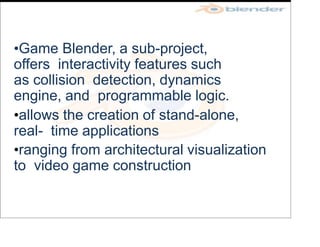 •Game Blender, a sub-project,
offers interactivity features such
as collision detection, dynamics
engine, and programmable logic.
•allows the creation of stand-alone,
real- time applications
•ranging from architectural visualization
to video game construction
 