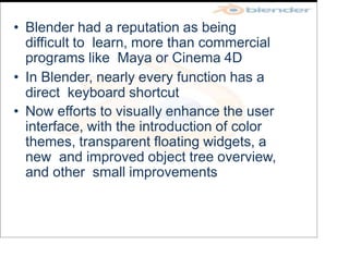 • Blender had a reputation as being
difficult to learn, more than commercial
programs like Maya or Cinema 4D
• In Blender, nearly every function has a
direct keyboard shortcut
• Now efforts to visually enhance the user
interface, with the introduction of color
themes, transparent floating widgets, a
new and improved object tree overview,
and other small improvements
 