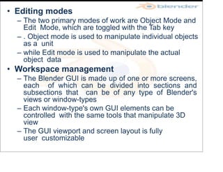 • Editing modes
– The two primary modes of work are Object Mode and
Edit Mode, which are toggled with the Tab key
– . Object mode is used to manipulate individual objects
as a unit
– while Edit mode is used to manipulate the actual
object data
• Workspace management
– The Blender GUI is made up of one or more screens,
each of which can be divided into sections and
subsections that can be of any type of Blender's
views or window-types
– Each window-type's own GUI elements can be
controlled with the same tools that manipulate 3D
view
– The GUI viewport and screen layout is fully
user customizable
 