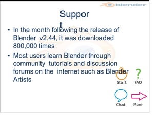 Suppor
t
• In the month following the release of
Blender v2.44, it was downloaded
800,000 times
• Most users learn Blender through
community tutorials and discussion
forums on the internet such as Blender
Artists
 