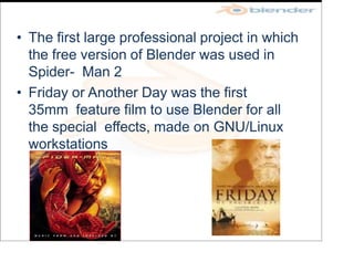 • The first large professional project in which
the free version of Blender was used in
Spider- Man 2
• Friday or Another Day was the first
35mm feature film to use Blender for all
the special effects, made on GNU/Linux
workstations
 