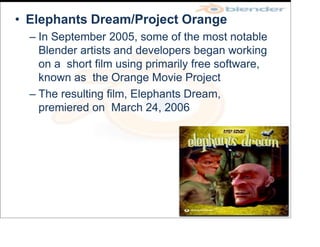 • Elephants Dream/Project Orange
– In September 2005, some of the most notable
Blender artists and developers began working
on a short film using primarily free software,
known as the Orange Movie Project
– The resulting film, Elephants Dream,
premiered on March 24, 2006
 