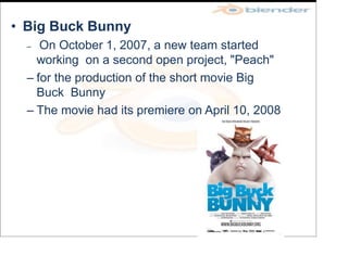 • Big Buck Bunny
– On October 1, 2007, a new team started
working on a second open project, "Peach"
– for the production of the short movie Big
Buck Bunny
– The movie had its premiere on April 10, 2008
 