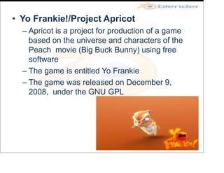 • Yo Frankie!/Project Apricot
– Apricot is a project for production of a game
based on the universe and characters of the
Peach movie (Big Buck Bunny) using free
software
– The game is entitled Yo Frankie
– The game was released on December 9,
2008, under the GNU GPL
 