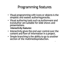 Programming features
• Visual programming with icons or objects is the
simplest and easiest authoringprocess.
• Visual authoring tools such asAuthorware and
IconAuthor are suitable for slide shows and
presentations.
Interactivity features:
• Interactivity gives the end user control over the
content and flow of information in a project.
• Simple branching is the ability to go to another
section of the multimediaproduction.
8
 