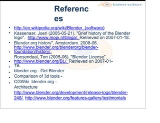 Referenc
es
•
•
•
•
•
•
•
•
•
http://en.wikipedia.org/wiki/Blender_(software)
Kassenaar, Joeri (2005-05-21). "Brief history of the Blender
logo". http://www.mopi.nl/blogo/. Retrieved on 2007-01-18.
Blender.org history". Amsterdam. 2008-06.
http://www.blender.org/blenderorg/blender-
foundation/history/.
Roosendaal, Ton (2005-06). "Blender License".
http://www.blender.org/BL/. Retrieved on 2007-01-
19.
blender.org - Get Blender
Comparison of 3d tools -
CGWiki blender.org -
Architecture
http://www.blender.org/development/release-logs/blender-
248/ http://www.blender.org/features-gallery/testimonials
 