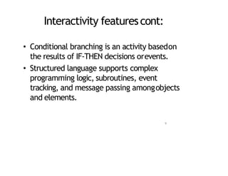 Interactivity featurescont:
• Conditional branching is an activity basedon
the results of IF‐THEN decisions orevents.
• Structured language supports complex
programming logic, subroutines, event
tracking, and message passing amongobjects
and elements.
9
 