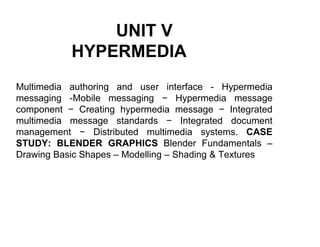 UNIT V
HYPERMEDIA
Multimedia authoring and user interface - Hypermedia
messaging -Mobile messaging − Hypermedia message
component − Creating hypermedia message − Integrated
multimedia message standards − Integrated document
management − Distributed multimedia systems. CASE
STUDY: BLENDER GRAPHICS Blender Fundamentals –
Drawing Basic Shapes – Modelling – Shading & Textures
 