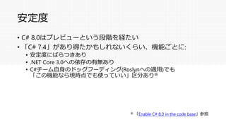 安定度
• C# 8.0はプレビューという段階を経たい
• 「C# 7.4」があり得たかもしれないくらい、機能ごとに:
• 安定度にばらつきあり
• .NET Core 3.0への依存の有無あり
• C#チーム自身のドッグフーディング(Roslynへの適用)でも
「この機能なら現時点でも使っていい」区分あり※
※ 「Enable C# 8.0 in the code base」参照
 