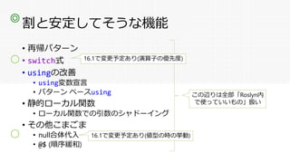 割と安定してそうな機能
• 再帰パターン
• switch式
• usingの改善
• using変数宣言
• パターン ベースusing
• 静的ローカル関数
• ローカル関数での引数のシャドーイング
• その他こまごま
• null合体代入
• @$ (順序緩和)
この辺りは全部「Roslyn内
で使っていいもの」扱い
◎
〇 16.1で変更予定あり(演算子の優先度)
〇 16.1で変更予定あり(値型の時の挙動)
 
