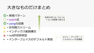 大きなものだけまとめ
• 再帰パターン
• switch式
• usingの改善
• 非同期ストリーム
• インデックス範囲構文
• null許容参照型
• インターフェイスのデフォルト実装
◎
〇
◎
△
△
△
×
気持ち的には「C# 7.4」
くらいの感覚で使える
メジャー アップデート
にふさわしい大型機能
 