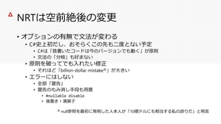 NRTは空前絶後の変更
• オプションの有無で文法が変わる
• C#史上初だし、おそらくこの先も二度とない予定
• C#は「昔書いたコードは今のバージョンでも動く」が原則
• 文法の「分岐」も好まない
• 原則を破ってでも入れたい修正
• それほど「billion-dollar mistake※」が大きい
• エラーにはしない
• 全部「警告」
• 警告のもみ消し手段も用意
• #nullable disable
• 後置き ! 演算子
△
※ null参照を最初に発明した人本人が「10億ドルにも相当する私の誤りだ」と明言
 