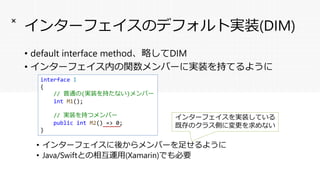 インターフェイスのデフォルト実装(DIM)
• default interface method、略してDIM
• インターフェイス内の関数メンバーに実装を持てるように
• インターフェイスに後からメンバーを足せるように
• Java/Swiftとの相互運用(Xamarin)でも必要
×
interface I
{
// 普通の(実装を持たない)メンバー
int M1();
// 実装を持つメンバー
public int M2() => 0;
}
インターフェイスを実装している
既存のクラス側に変更を求めない
 