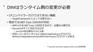 DIMはランタイム側の変更が必要
• C#コンパイラーだけではできない機能
• TargetFramework によっては使えない
• 現状では.NET Core 3.0のみが対応
• WPFとかも.NET Core 3.0対応するので、必要なら移行を
• Xamarinはすぐに対応するはず
• Java/Swift相互運用のために必要
• 対応しているランタイムにはRuntimeFeatureクラス※に
DefaultImplementationsOfInterfacesプロパティがある
×
※ System.Runtime.CompilerServices名前空間
 