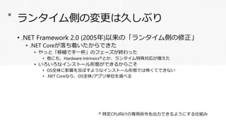 ランタイム側の変更は久しぶり
• .NET Framework 2.0 (2005年)以来の「ランタイム側の修正」
• .NET Coreが落ち着いたからできた
• やっと「移植で手一杯」のフェーズが終わった
• 他にも、Hardware Intrinsics※とか、ランタイム特殊対応が増えた
• いろいろなインストール形態ができるからこそ
• OS全体に影響を及ぼすようなインストール形態では怖くてできない
• .NET Coreなら、OS全体/アプリ単位を選べる
×
※ 特定CPU向けの専用命令を出力できるようにする仕組み
 