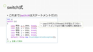 switch式
• これまで(switchはステートメントだけ)
int y;
switch (e)
{
case 明治: y = 1868; break;
case 大正: y = 1912; break;
case 昭和: y = 1926; break;
case 平成: y = 1989; break;
case 令和: y = 2019; break;
default: throw new InvalidOperationException();
}
// y を使って何か
• caseとか代入とかbreakとかが並んでつらい
• ステートメントなので書ける場所に制約あり
〇
 