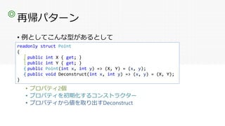 再帰パターン
• 例としてこんな型があるとして
• プロパティ2個
• プロパティを初期化するコンストラクター
• プロパティから値を取り出すDeconstruct
◎
readonly struct Point
{
public int X { get; }
public int Y { get; }
public Point(int x, int y) => (X, Y) = (x, y);
public void Deconstruct(int x, int y) => (x, y) = (X, Y);
}
 