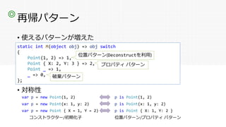 再帰パターン
• 使えるパターンが増えた
• 対称性
◎
static int M(object obj) => obj switch
{
Point _ => 1,
_ => 0,
};
こういうのはC# 7.0からある
static int M(object obj) => obj switch
{
Point(1, 2) => 1,
Point { X: 2, Y: 3 } => 2,
Point _ => 1,
_ => 0,
};
位置パターン(Deconstructを利用)
プロパティ パターン
破棄パターン
var p = new Point(1, 2) p is Point(1, 2)
var p = new Point(x: 1, y: 2) p is Point(x: 1, y: 2)
var p = new Point { X = 1, Y = 2) p is Point { X: 1, Y: 2 }
コンストラクター/初期化子 位置パターン/プロパティ パターン
 