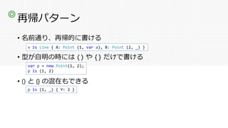 再帰パターン
• 名前通り、再帰的に書ける
• 型が自明の時には () や {} だけで書ける
• () と {} の混在もできる
◎
x is Line { A: Point (1, var a), B: Point (2, _) }
var p = new Point(1, 2);
p is (1, 2)
p is (1, _) { Y: 2 }
 
