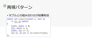 再帰パターン
• タプルとの組み合わせが結構有効
◎
static int CompareTo(int? x, int? y)
=> (x, y) switch
{
(null, null) => 0,
({}, null) => 1,
(null, {}) => -1,
({} x1, {} y1) => x1.CompareTo(y1),
};
 