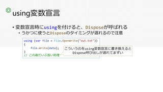 using変数宣言
• 変数宣言時にusingを付けると、Disposeが呼ばれる
• うかつに使うとDisposeのタイミングが遅れるので注意
◎
using (var file = File.OpenWrite("out.txt"))
{
file.Write(data);
}
// この後だいぶ長い処理
こういうのをusing変数宣言に書き換えると
Dispose呼び出しが遅れてまずい
 