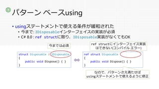 パターン ベースusing
• usingステートメントで使える条件が緩和された
• 今まで: IDisposableインターフェイスの実装が必須
• C# 8.0 : ref structに限り、IDisposable実装がなくてもOK
◎
struct Disposable : IDisposable
{
public void Dispose() { }
}
今までは必須
ref struct Disposable : IDisposable
{
public void Dispose() { }
}
ref structにインターフェイス実装
はできない(コンパイル エラー)
ref struct Disposable
{
public void Dispose() { }
}
なので、パターンさえ満たせば
usingステートメントで使えるように修正
 